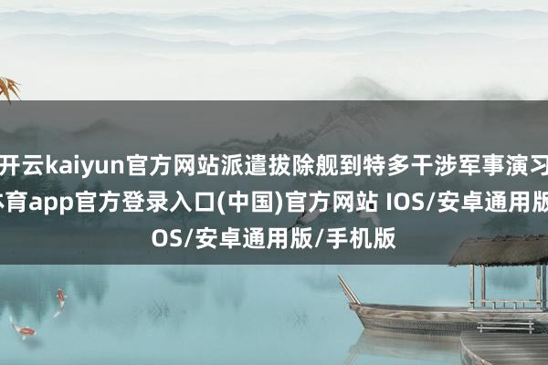 开云kaiyun官方网站派遣拔除舰到特多干涉军事演习-kai云体育app官方登录入口(中国)官方网站 IOS/安卓通用版/手机版