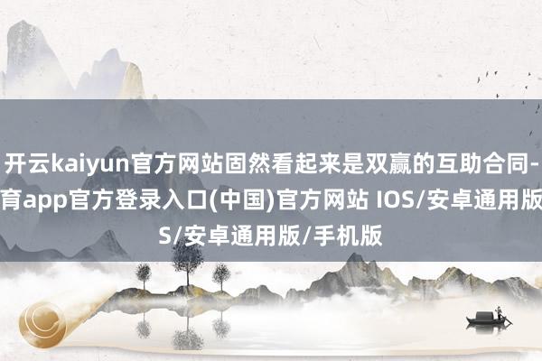 开云kaiyun官方网站固然看起来是双赢的互助合同-kai云体育app官方登录入口(中国)官方网站 IOS/安卓通用版/手机版