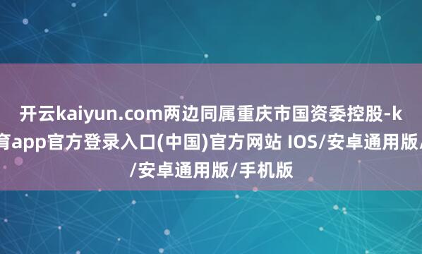 开云kaiyun.com两边同属重庆市国资委控股-kai云体育app官方登录入口(中国)官方网站 IOS/安卓通用版/手机版