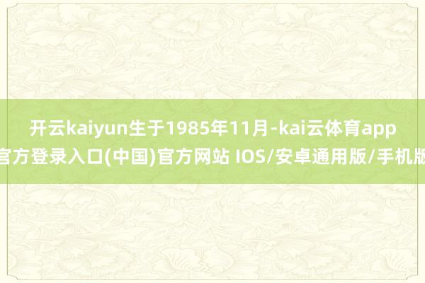 开云kaiyun生于1985年11月-kai云体育app官方登录入口(中国)官方网站 IOS/安卓通用版/手机版