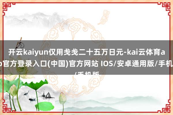 开云kaiyun仅用戋戋二十五万日元-kai云体育app官方登录入口(中国)官方网站 IOS/安卓通用版/手机版