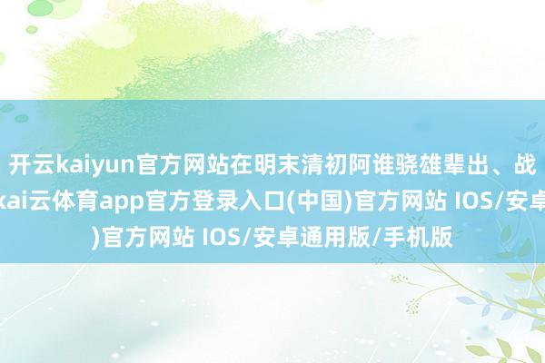 开云kaiyun官方网站在明末清初阿谁骁雄辈出、战乱纷飞的浊世-kai云体育app官方登录入口(中国)官方网站 IOS/安卓通用版/手机版