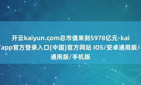 开云kaiyun.com总市值来到5978亿元-kai云体育app官方登录入口(中国)官方网站 IOS/安卓通用版/手机版