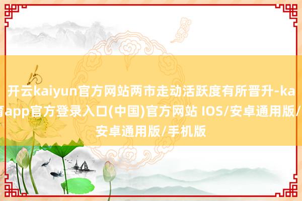 开云kaiyun官方网站两市走动活跃度有所晋升-kai云体育app官方登录入口(中国)官方网站 IOS/安卓通用版/手机版