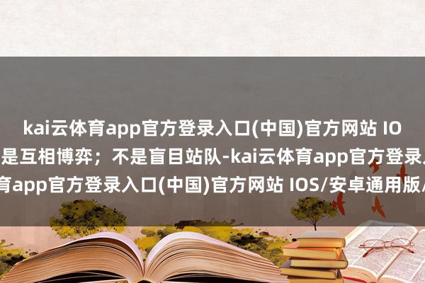 kai云体育app官方登录入口(中国)官方网站 IOS/安卓通用版/手机版而是互相博弈；不是盲目站队-kai云体育app官方登录入口(中国)官方网站 IOS/安卓通用版/手机版