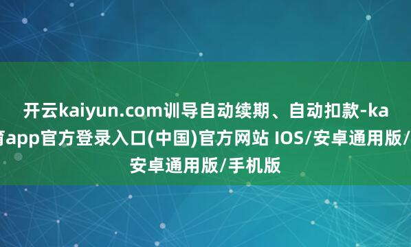 开云kaiyun.com训导自动续期、自动扣款-kai云体育app官方登录入口(中国)官方网站 IOS/安卓通用版/手机版