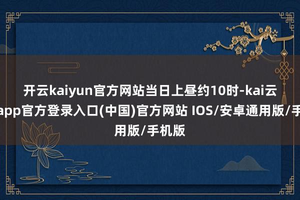 开云kaiyun官方网站　　当日上昼约10时-kai云体育app官方登录入口(中国)官方网站 IOS/安卓通用版/手机版