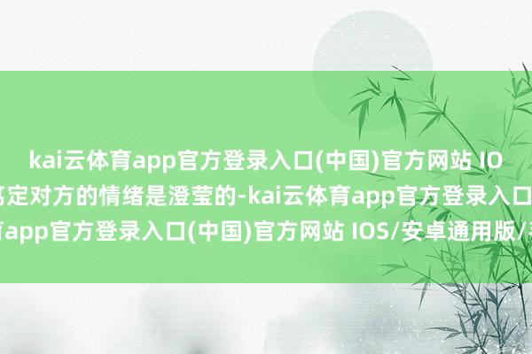 kai云体育app官方登录入口(中国)官方网站 IOS/安卓通用版/手机版笃定对方的情绪是澄莹的-kai云体育app官方登录入口(中国)官方网站 IOS/安卓通用版/手机版