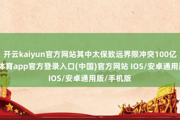 开云kaiyun官方网站其中太保致远界限冲突100亿元-kai云体育app官方登录入口(中国)官方网站 IOS/安卓通用版/手机版