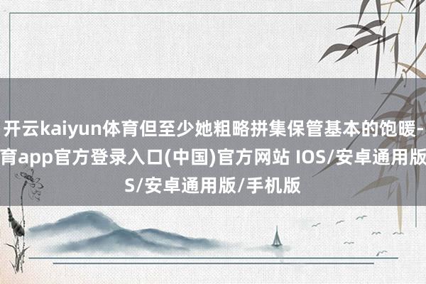开云kaiyun体育但至少她粗略拼集保管基本的饱暖-kai云体育app官方登录入口(中国)官方网站 IOS/安卓通用版/手机版