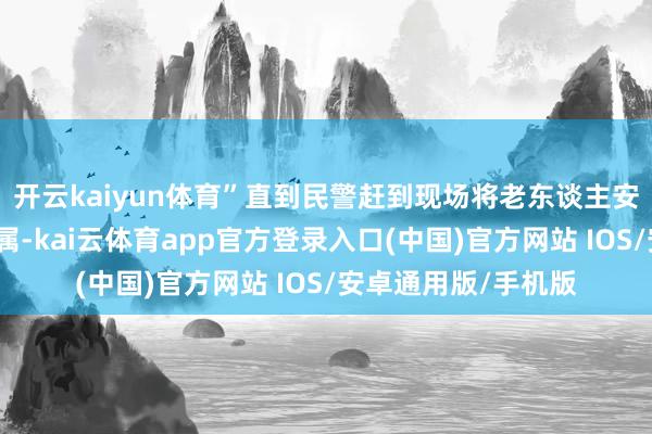 开云kaiyun体育”直到民警赶到现场将老东谈主安全带回并络续上家属-kai云体育app官方登录入口(中国)官方网站 IOS/安卓通用版/手机版