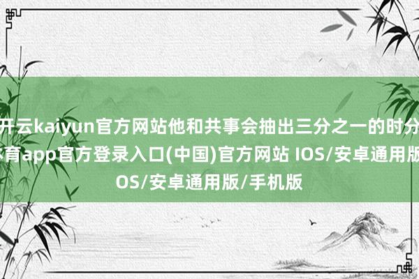 开云kaiyun官方网站他和共事会抽出三分之一的时分-kai云体育app官方登录入口(中国)官方网站 IOS/安卓通用版/手机版