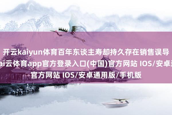 开云kaiyun体育百年东谈主寿却持久存在销售误导等合规问题-kai云体育app官方登录入口(中国)官方网站 IOS/安卓通用版/手机版