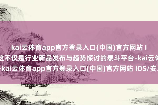 kai云体育app官方登录入口(中国)官方网站 IOS/安卓通用版/手机版这不仅是行业新品发布与趋势探讨的泰斗平台-kai云体育app官方登录入口(中国)官方网站 IOS/安卓通用版/手机版