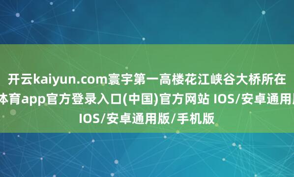 开云kaiyun.com寰宇第一高楼花江峡谷大桥所在地-kai云体育app官方登录入口(中国)官方网站 IOS/安卓通用版/手机版