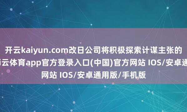 开云kaiyun.com改日公司将积极探索计谋主张的多种用具-kai云体育app官方登录入口(中国)官方网站 IOS/安卓通用版/手机版