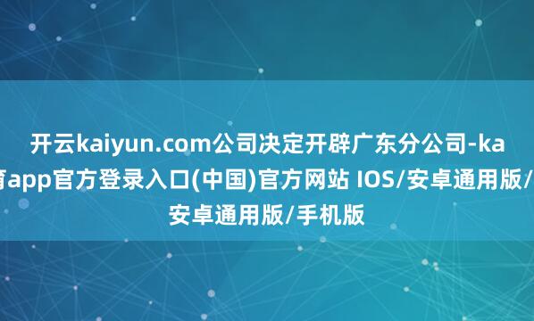开云kaiyun.com公司决定开辟广东分公司-kai云体育app官方登录入口(中国)官方网站 IOS/安卓通用版/手机版