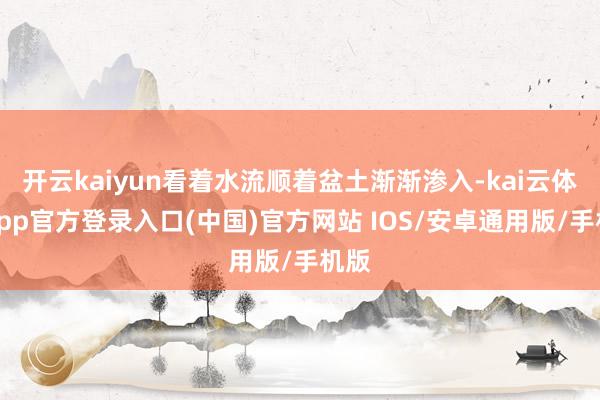 开云kaiyun看着水流顺着盆土渐渐渗入-kai云体育app官方登录入口(中国)官方网站 IOS/安卓通用版/手机版