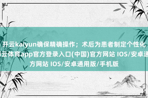 开云kaiyun确保精确操作；术后为患者制定个性化康复决策-kai云体育app官方登录入口(中国)官方网站 IOS/安卓通用版/手机版