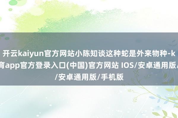 开云kaiyun官方网站小陈知谈这种蛇是外来物种-kai云体育app官方登录入口(中国)官方网站 IOS/安卓通用版/手机版