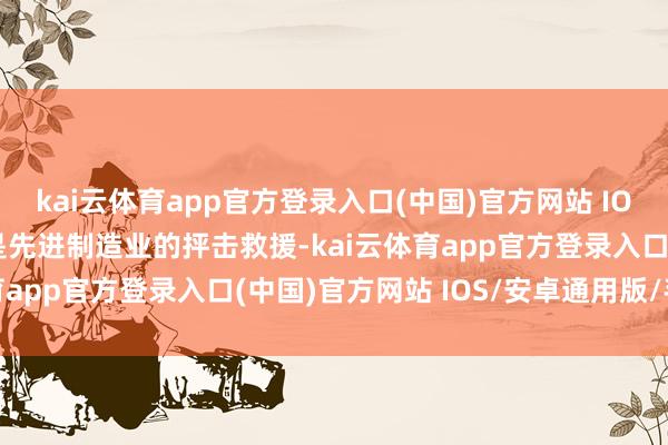 kai云体育app官方登录入口(中国)官方网站 IOS/安卓通用版/手机版是先进制造业的抨击救援-kai云体育app官方登录入口(中国)官方网站 IOS/安卓通用版/手机版